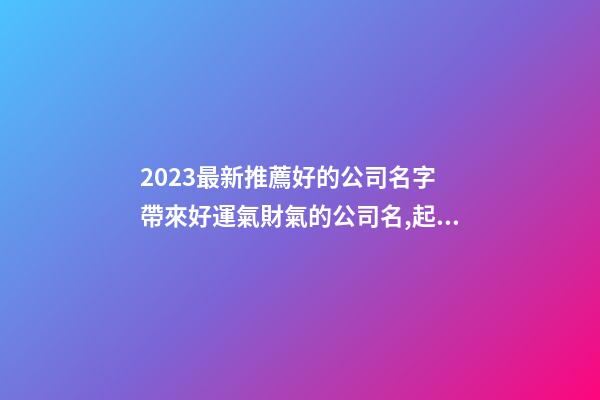 2023最新推薦好的公司名字 帶來好運氣財氣的公司名,起名之家